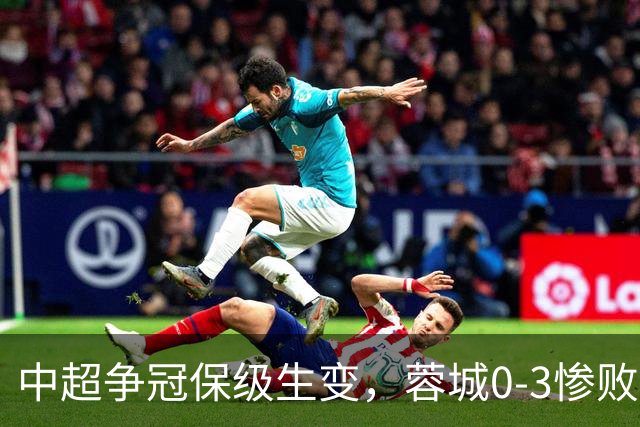 中超争冠保级生变，蓉城0-3惨败错失5个冠军点，三镇保级还有戏吗