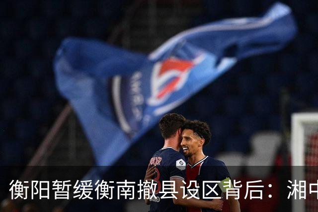 衡阳暂缓衡南撤县设区背后：湘中南城市格局正在进入重构时刻